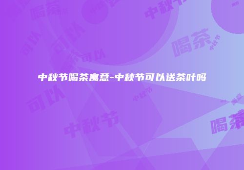 中秋节喝茶寓意-中秋节可以送茶叶吗