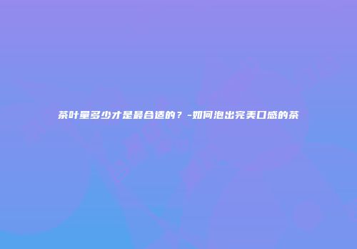 茶叶量多少才是最合适的？-如何泡出完美口感的茶