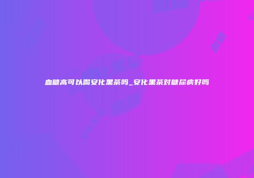 血糖高可以喝安化黑茶吗_安化黑茶对糖尿病好吗