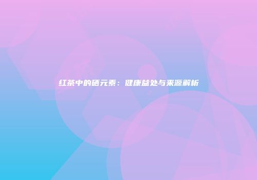 红茶中的硒元素：健康益处与来源解析