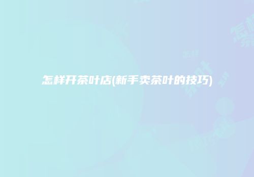 怎样开茶叶店(新手卖茶叶的技巧)