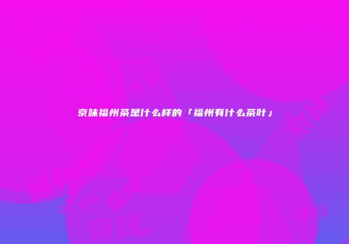 京味福州茶是什么样的「福州有什么茶叶」