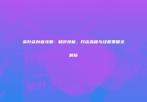 茶叶店创业攻略：知识技能、开店流程与经营策略全解析
