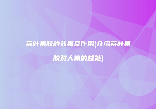 茶叶果胶的效果及作用(介绍茶叶果胶对人体的益处)