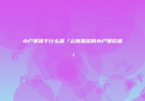 小户赛属于什么茶「云南霸茶的小户赛价格」