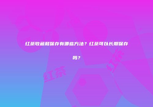 红茶收藏和保存有哪些方法？红茶可以长期保存吗？