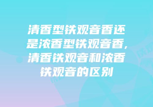 清香型铁观音香还是浓香型铁观音香,清香铁观音和浓香铁观音的区别