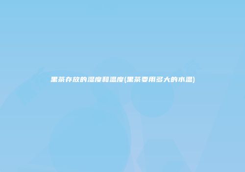 黑茶存放的湿度和温度(黑茶要用多大的水温)
