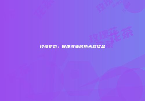 玫瑰花茶：健康与美颜的天然饮品