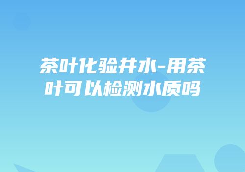 茶叶化验井水-用茶叶可以检测水质吗
