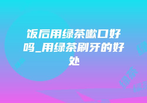 饭后用绿茶嗽口好吗_用绿茶刷牙的好处