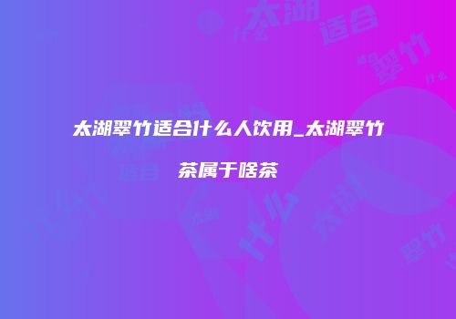 太湖翠竹适合什么人饮用_太湖翠竹茶属于啥茶