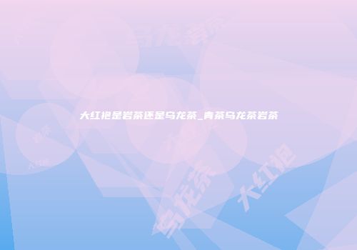 大红袍是岩茶还是乌龙茶_青茶乌龙茶岩茶