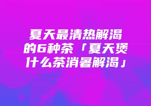 夏天最清热解渴的6种茶「夏天煲什么茶消暑解渴」