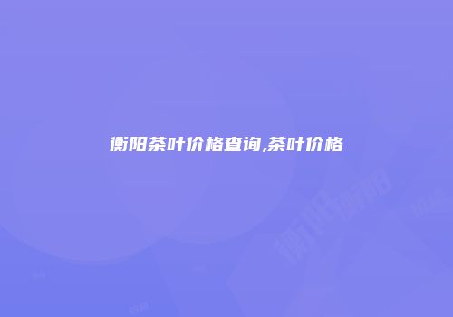 衡阳茶叶价格查询,茶叶价格