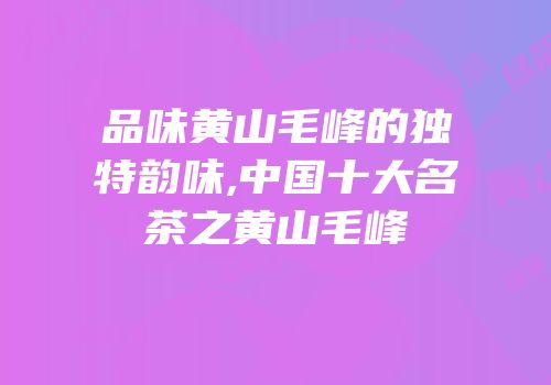 品味黄山毛峰的独特韵味,中国十大名茶之黄山毛峰