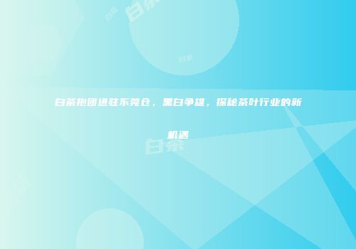 白茶抱团进驻东莞仓，黑白争雄，探秘茶叶行业的新机遇