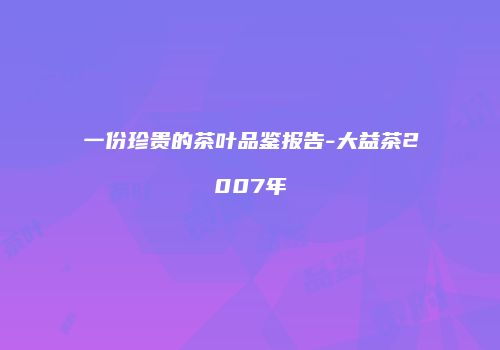 一份珍贵的茶叶品鉴报告-大益茶2007年