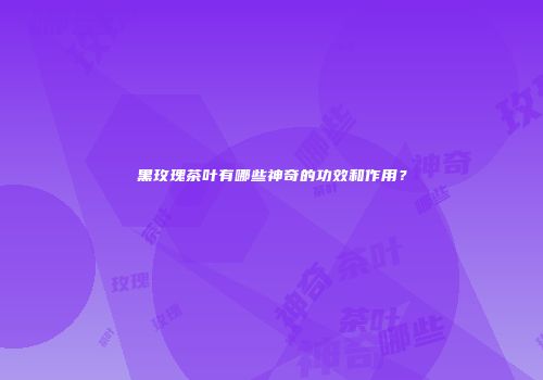 黑玫瑰茶叶有哪些神奇的功效和作用？