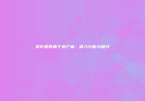 茶叶是否属于农产品：深入分析与探讨