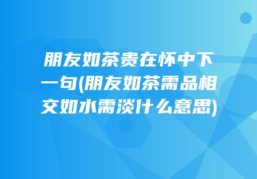 朋友如茶贵在怀中下一句(朋友如茶需品相交如水需淡什么意思)