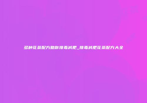 多种花茶配方助你排毒减肥_排毒减肥花茶配方大全
