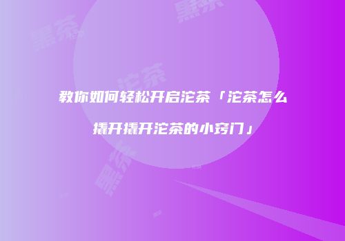 教你如何轻松开启沱茶「沱茶怎么撬开撬开沱茶的小窍门」