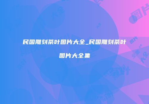 民国雕刻茶叶图片大全_民国雕刻茶叶图片大全集