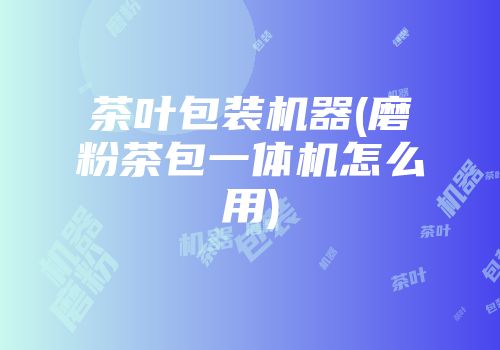茶叶包装机器(磨粉茶包一体机怎么用)