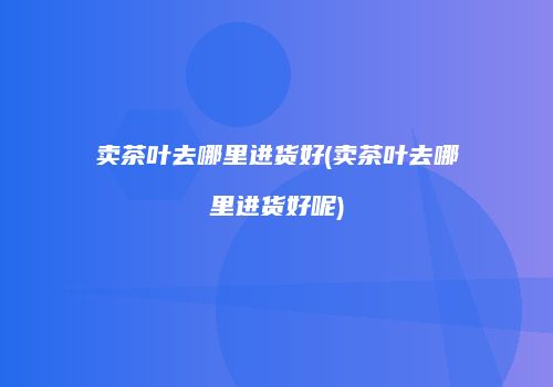 卖茶叶去哪里进货好(卖茶叶去哪里进货好呢)