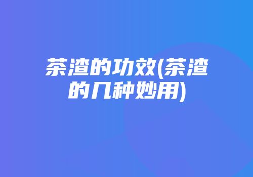 茶渣的功效(茶渣的几种妙用)