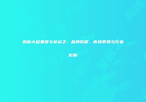 揭秘大益集团与吴远之：品牌历程、市场表现与行业影响