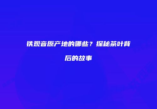 铁观音原产地的哪些？探秘茶叶背后的故事