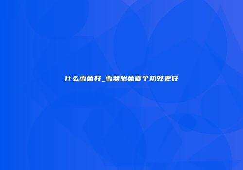 什么雪菊好_雪菊胎菊哪个功效更好