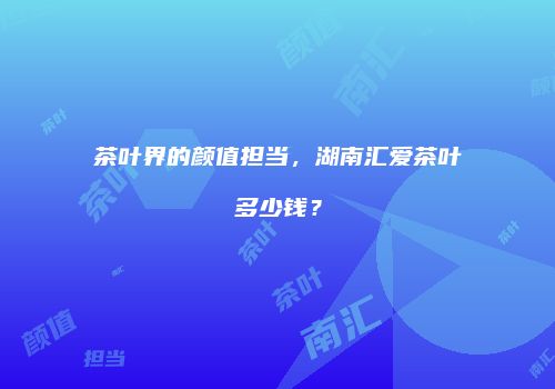 茶叶界的颜值担当，湖南汇爱茶叶多少钱？