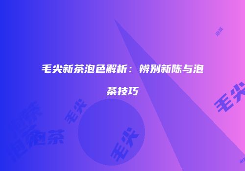 毛尖新茶泡色解析：辨别新陈与泡茶技巧