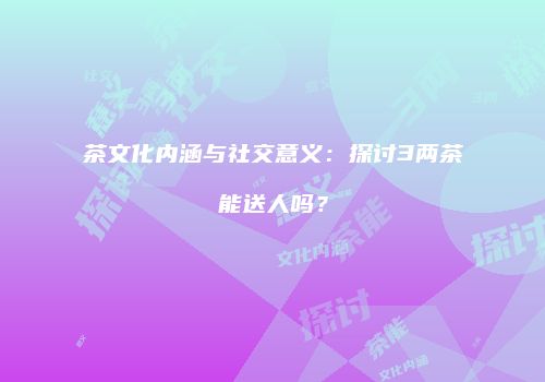 茶文化内涵与社交意义：探讨3两茶能送人吗？