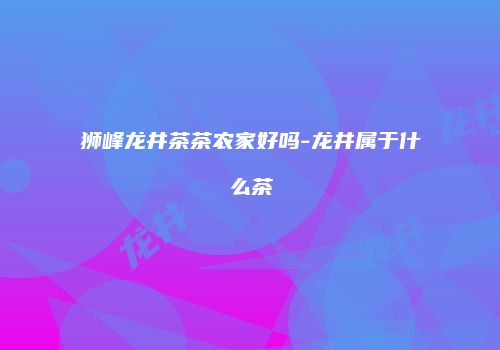 狮峰龙井茶茶农家好吗-龙井属于什么茶