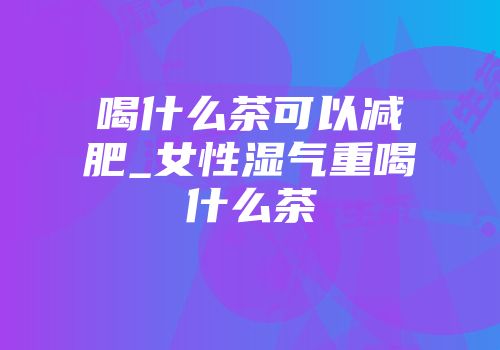 喝什么茶可以减肥_女性湿气重喝什么茶