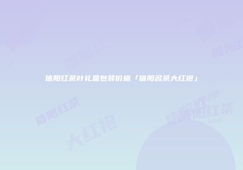 信阳红茶叶礼盒包装价格「信阳名茶大红袍」