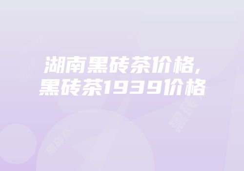 湖南黑砖茶价格,黑砖茶1939价格