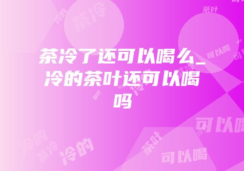 茶冷了还可以喝么_冷的茶叶还可以喝吗