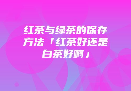 红茶与绿茶的保存方法「红茶好还是白茶好啊」