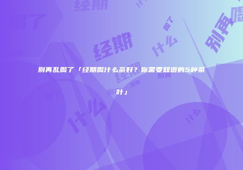 别再乱喝了「经期喝什么茶好？你需要知道的5种茶叶」