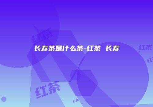 长寿茶是什么茶-红茶 长寿