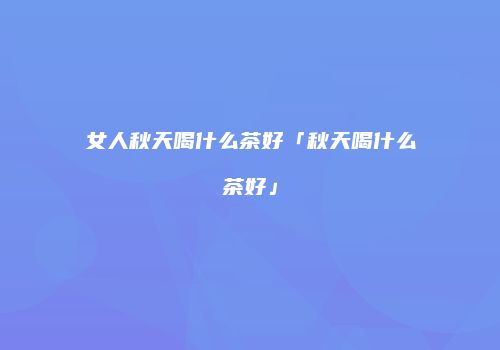女人秋天喝什么茶好「秋天喝什么茶好」