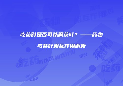 吃药时是否可以喝茶叶？——药物与茶叶相互作用解析