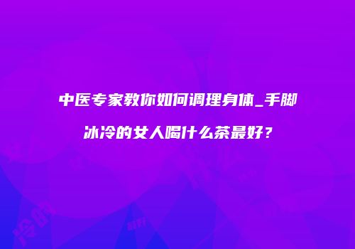 中医专家教你如何调理身体_手脚冰冷的女人喝什么茶最好？