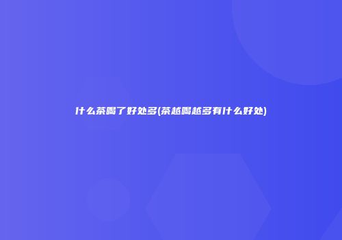什么茶喝了好处多(茶越喝越多有什么好处)