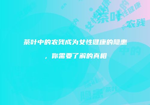 茶叶中的农残成为女性健康的隐患，你需要了解的真相